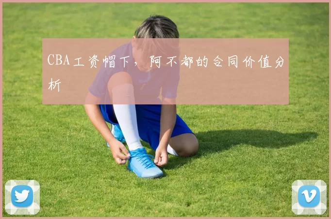 CBA工资帽下，阿不都的合同价值分析