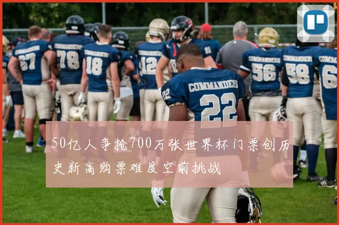 50亿人争抢700万张世界杯门票创历史新高购票难度空前挑战