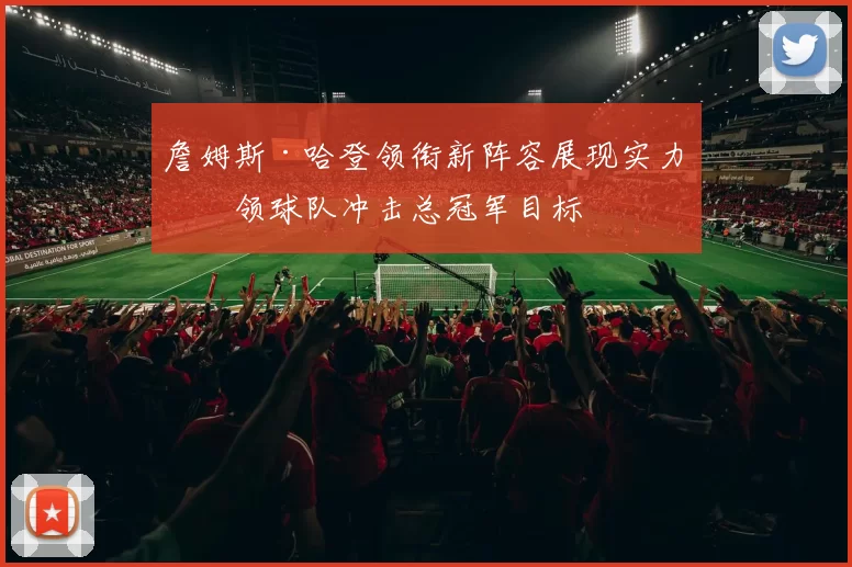 詹姆斯·哈登领衔新阵容展现实力带领球队冲击总冠军目标