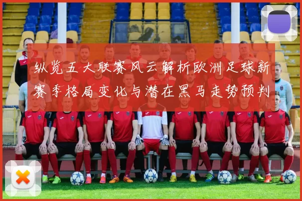 纵览五大联赛风云解析欧洲足球新赛季格局变化与潜在黑马走势预判