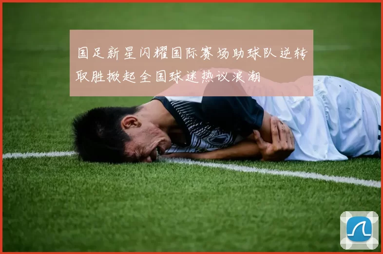 国足新星闪耀国际赛场助球队逆转取胜掀起全国球迷热议浪潮