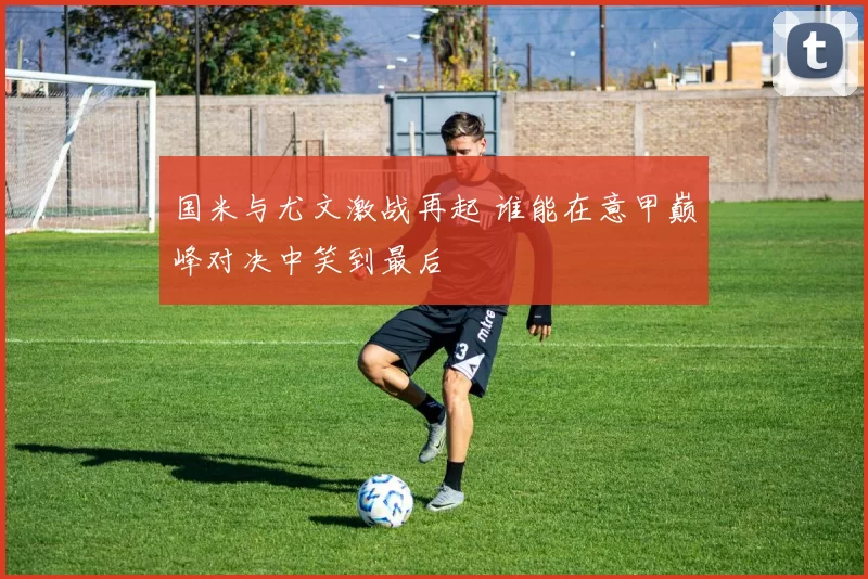 国米与尤文激战再起 谁能在意甲巅峰对决中笑到最后