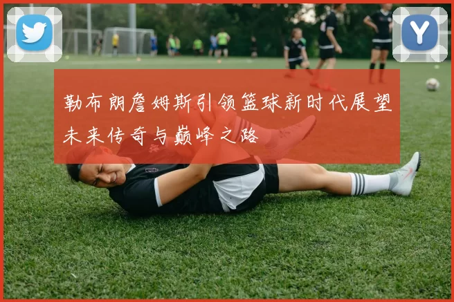 勒布朗詹姆斯引领篮球新时代展望未来传奇与巅峰之路