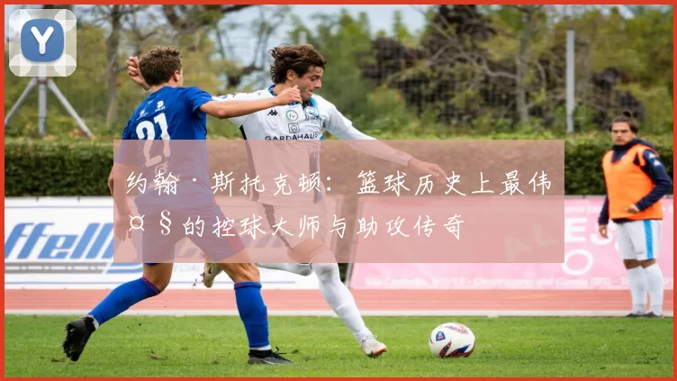 约翰·斯托克顿：篮球历史上最伟大的控球大师与助攻传奇