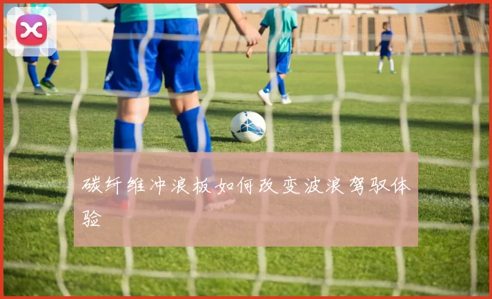 碳纤维冲浪板如何改变波浪驾驭体验