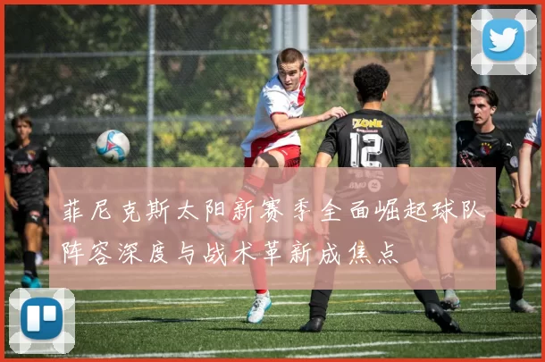 菲尼克斯太阳新赛季全面崛起球队阵容深度与战术革新成焦点