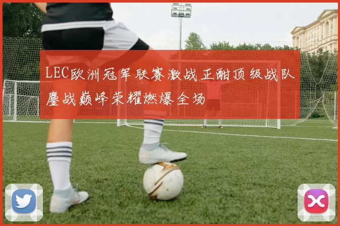 LEC欧洲冠军联赛激战正酣顶级战队鏖战巅峰荣耀燃爆全场