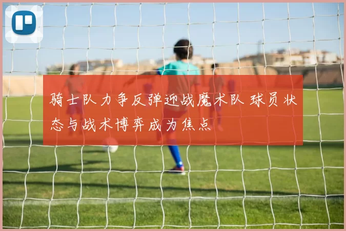 骑士队力争反弹迎战魔术队 球员状态与战术博弈成为焦点