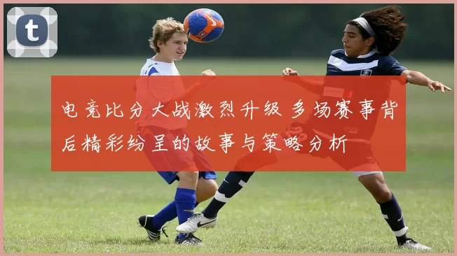 电竞比分大战激烈升级 多场赛事背后精彩纷呈的故事与策略分析