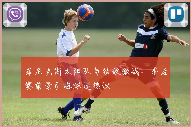 菲尼克斯太阳队与劲敌激战，季后赛前景引爆球迷热议