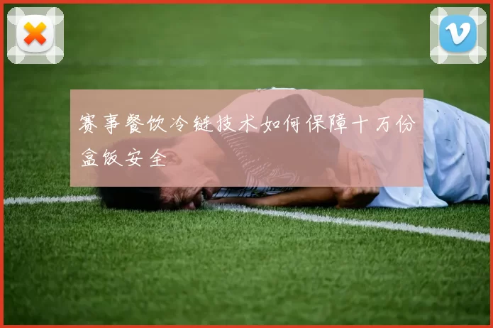赛事餐饮冷链技术如何保障十万份盒饭安全