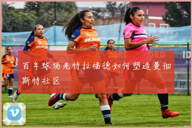 百年球场老特拉福德如何塑造曼彻斯特社区