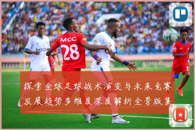 探索全球足球战术演变与未来竞赛发展趋势多维度深度解析全景版集