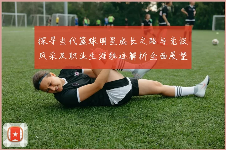 探寻当代篮球明星成长之路与竞技风采及职业生涯轨迹解析全面展望