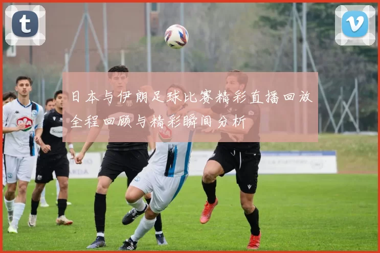 日本与伊朗足球比赛精彩直播回放全程回顾与精彩瞬间分析