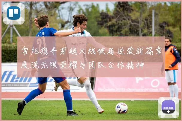 常旭携手穿越火线破局逆袭新篇章展现无限荣耀与团队合作精神