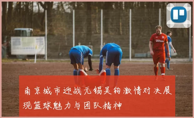 南京城市迎战无锡吴钩激情对决展现篮球魅力与团队精神