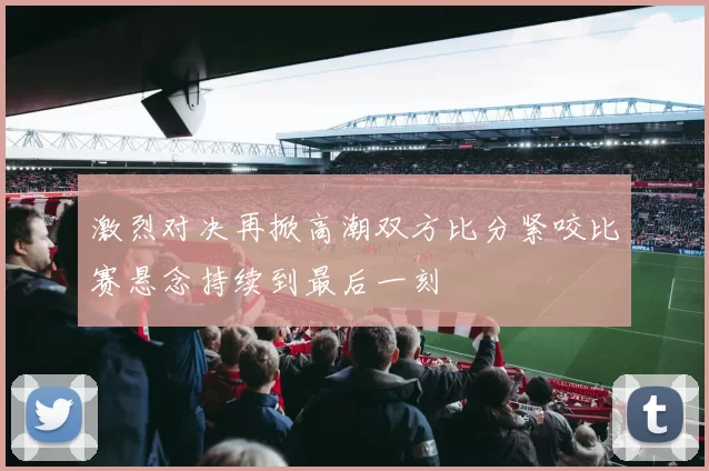 激烈对决再掀高潮双方比分紧咬比赛悬念持续到最后一刻