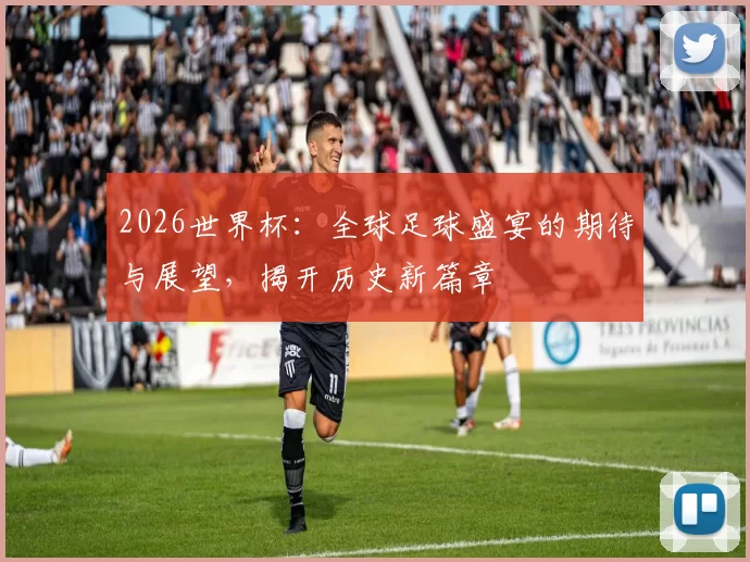 2026世界杯：全球足球盛宴的期待与展望，揭开历史新篇章