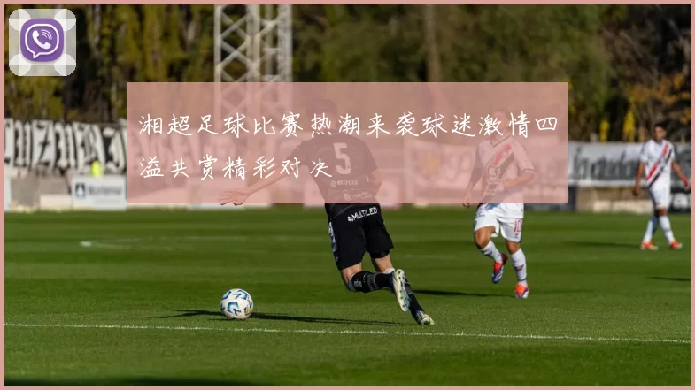 湘超足球比赛热潮来袭球迷激情四溢共赏精彩对决