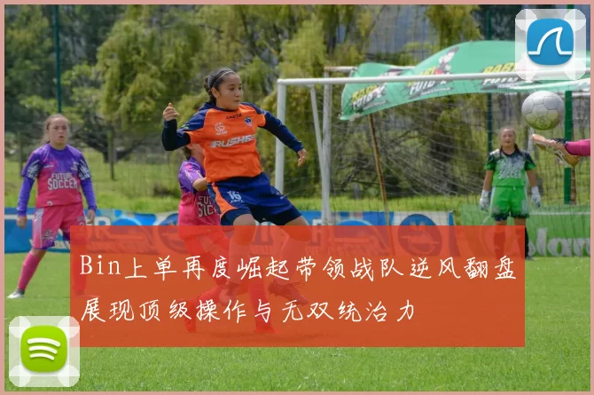 Bin上单再度崛起带领战队逆风翻盘展现顶级操作与无双统治力