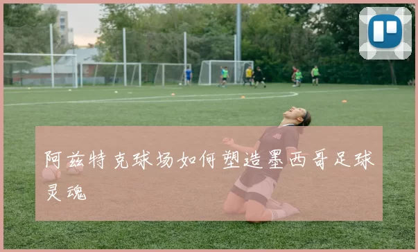 阿兹特克球场如何塑造墨西哥足球灵魂