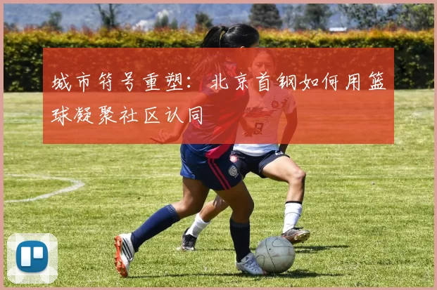 城市符号重塑：北京首钢如何用篮球凝聚社区认同